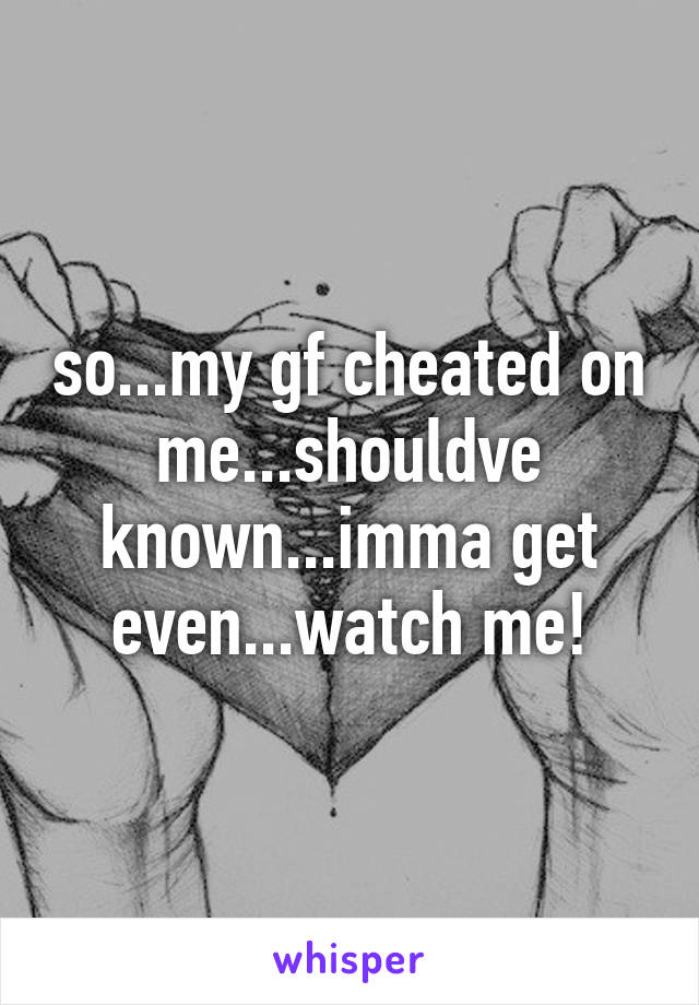 so...my gf cheated on me...shouldve known...imma get even...watch me!