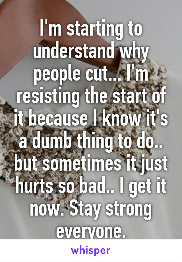 I'm starting to understand why people cut... I'm resisting the start of it because I know it's a dumb thing to do.. but sometimes it just hurts so bad.. I get it now. Stay strong everyone.