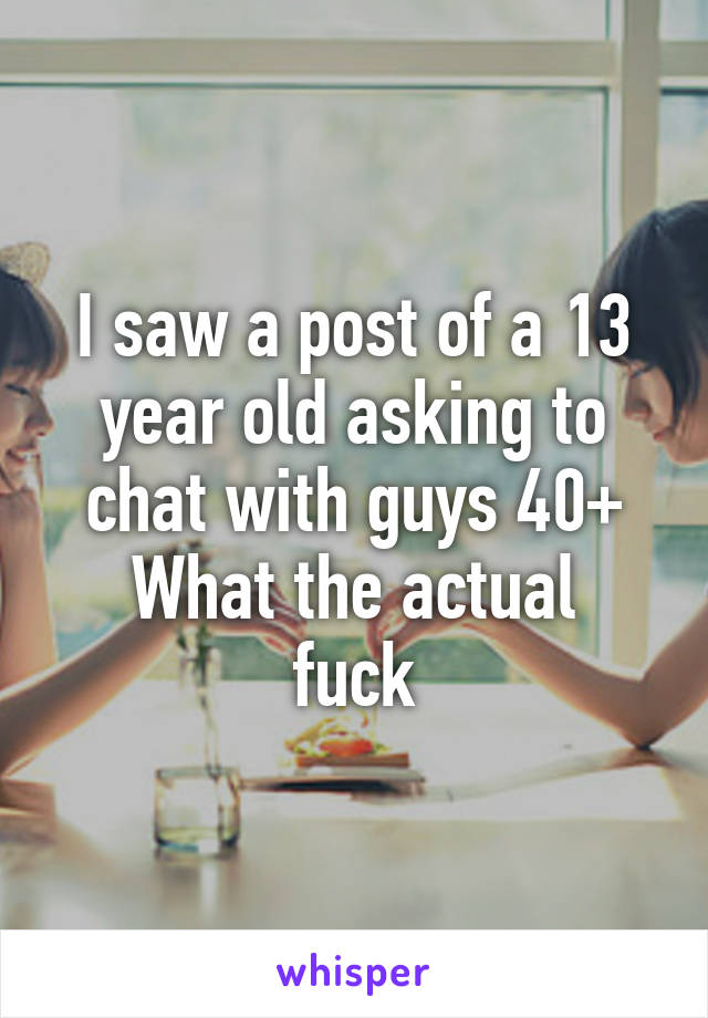 I saw a post of a 13 year old asking to chat with guys 40+
What the actual fuck