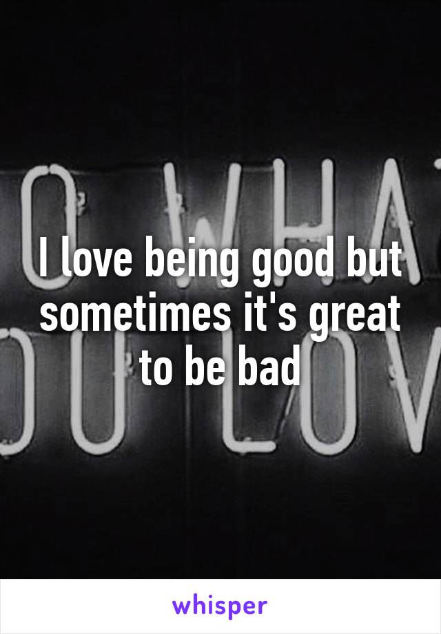 I love being good but sometimes it's great to be bad