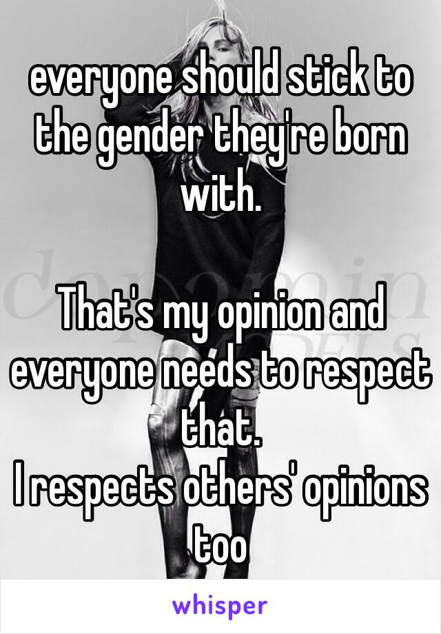 everyone should stick to the gender they're born with. 

That's my opinion and everyone needs to respect that. 
I respects others' opinions too