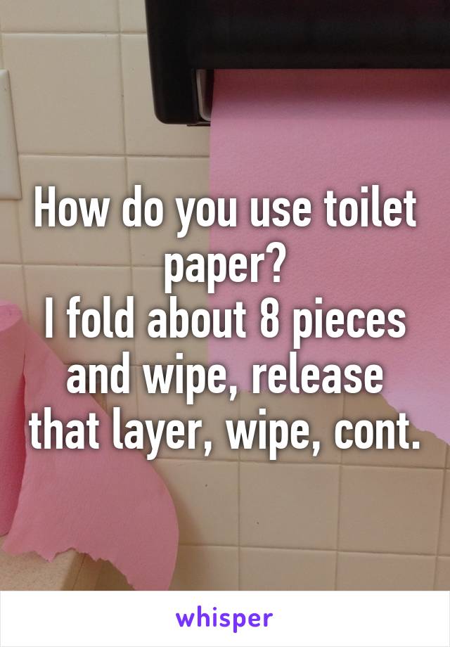 How do you use toilet paper?
I fold about 8 pieces and wipe, release that layer, wipe, cont.