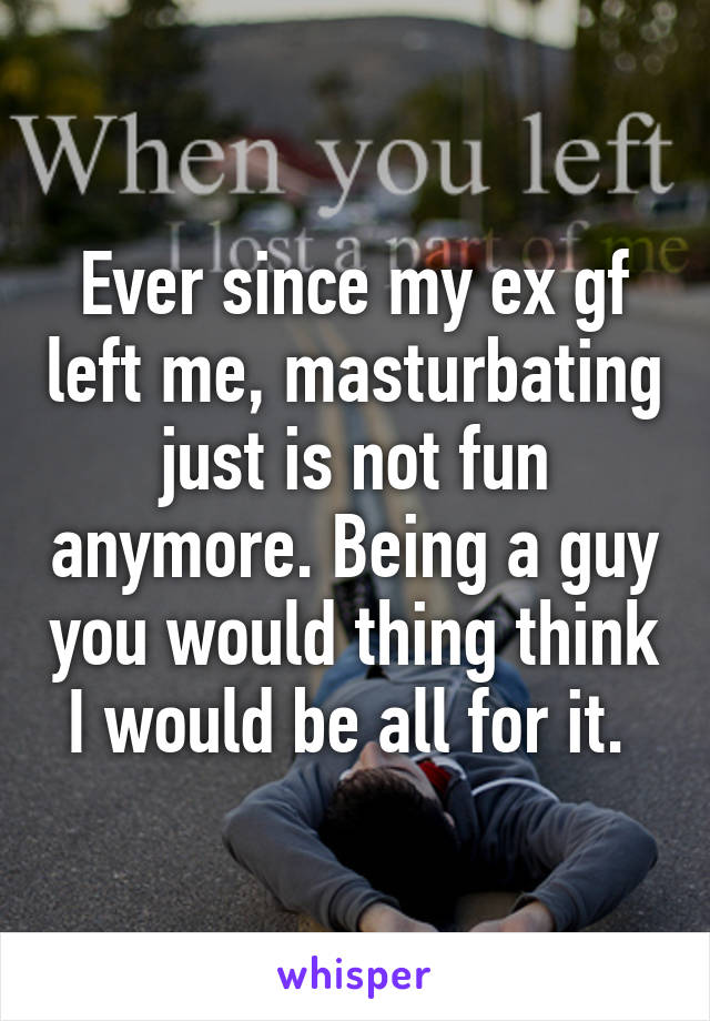 Ever since my ex gf left me, masturbating just is not fun anymore. Being a guy you would thing think I would be all for it. 