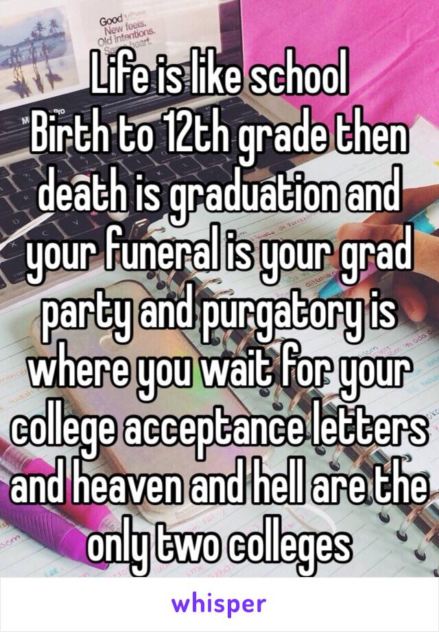 Life is like school 
Birth to 12th grade then death is graduation and your funeral is your grad party and purgatory is where you wait for your college acceptance letters and heaven and hell are the only two colleges 