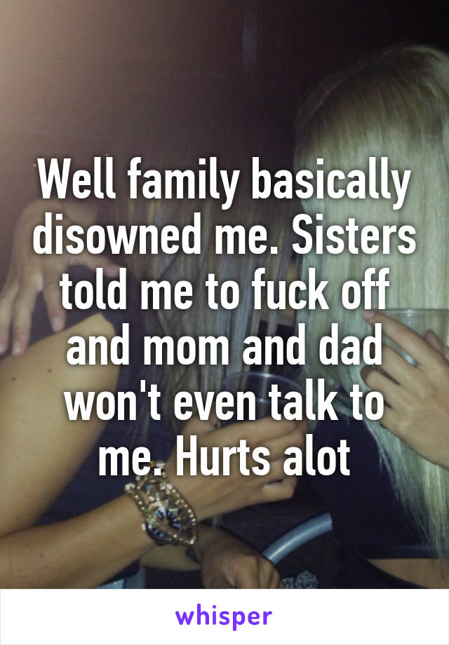 Well family basically disowned me. Sisters told me to fuck off and mom and dad won't even talk to me. Hurts alot