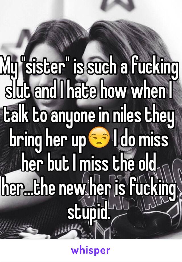 My "sister" is such a fucking slut and I hate how when I talk to anyone in niles they bring her up😒 I do miss her but I miss the old her...the new her is fucking stupid.