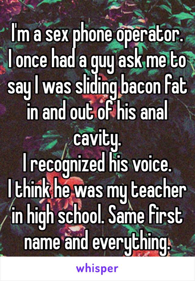 I'm a sex phone operator.
I once had a guy ask me to say I was sliding bacon fat in and out of his anal cavity. 
I recognized his voice.
I think he was my teacher in high school. Same first name and everything. 