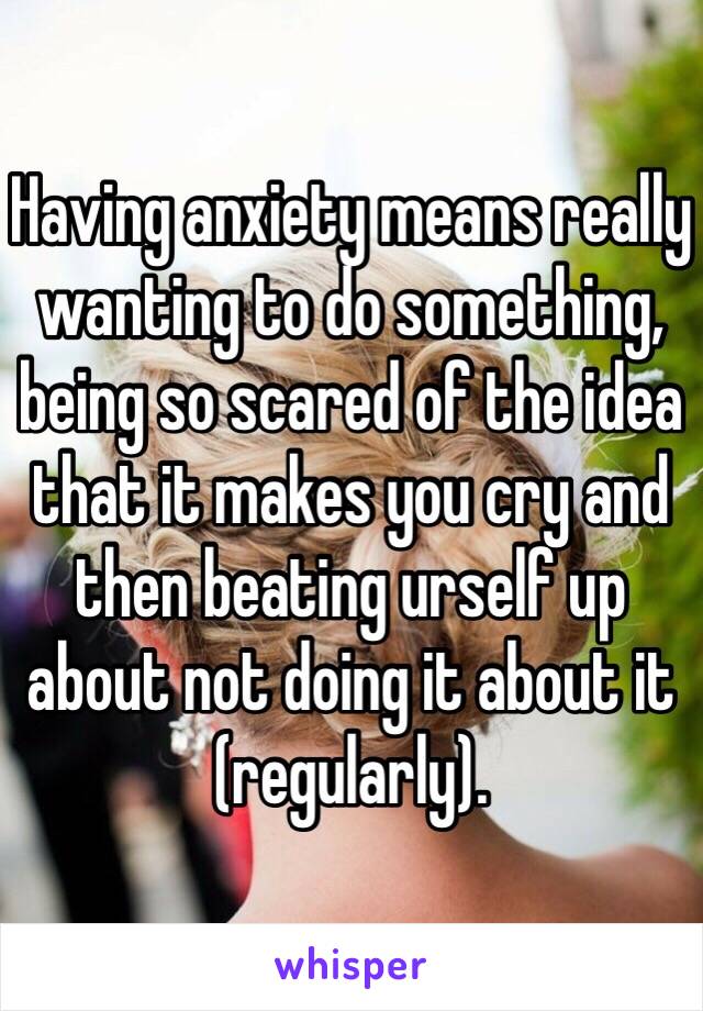 Having anxiety means really wanting to do something, being so scared of the idea that it makes you cry and then beating urself up about not doing it about it (regularly).