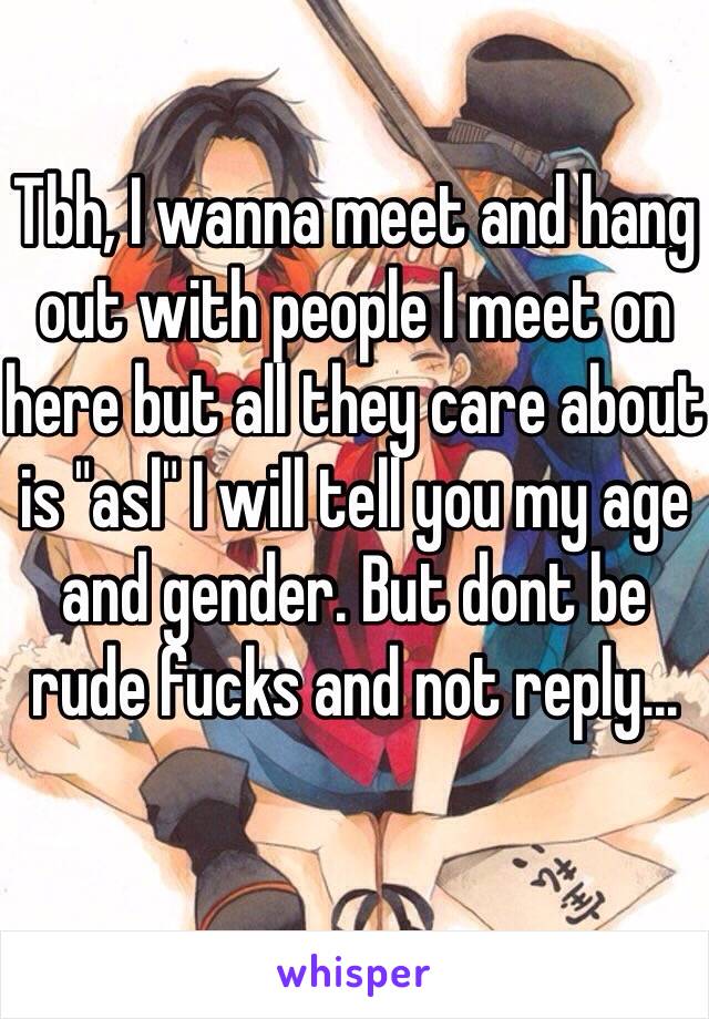 Tbh, I wanna meet and hang out with people I meet on here but all they care about is "asl" I will tell you my age and gender. But dont be rude fucks and not reply...
