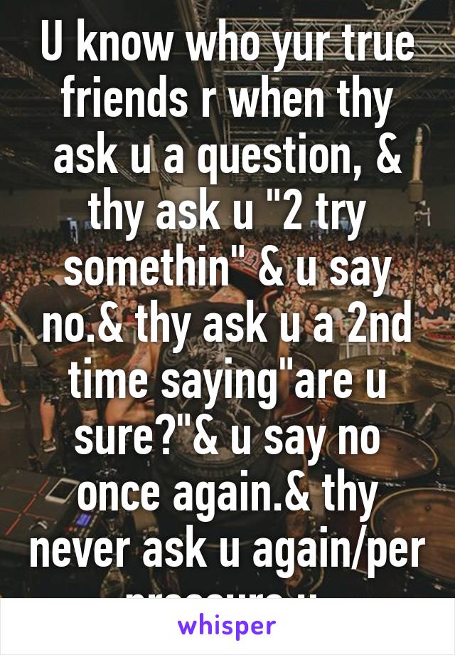 U know who yur true friends r when thy ask u a question, & thy ask u "2 try somethin" & u say no.& thy ask u a 2nd time saying"are u sure?"& u say no once again.& thy never ask u again/per pressure u.