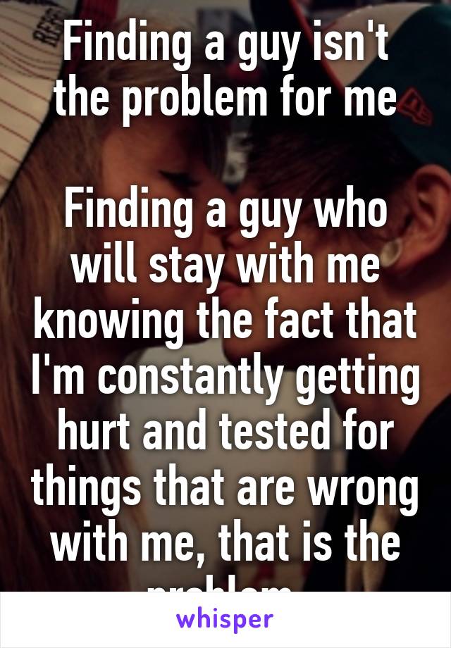 Finding a guy isn't the problem for me

Finding a guy who will stay with me knowing the fact that I'm constantly getting hurt and tested for things that are wrong with me, that is the problem.