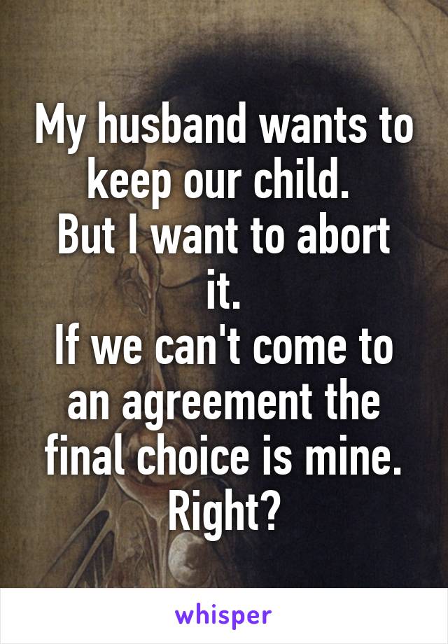 My husband wants to keep our child. 
But I want to abort it.
If we can't come to an agreement the final choice is mine. Right?