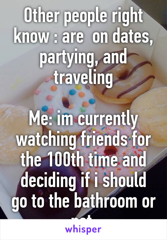 Other people right know : are  on dates, partying, and traveling

Me: im currently watching friends for the 100th time and deciding if i should go to the bathroom or not.