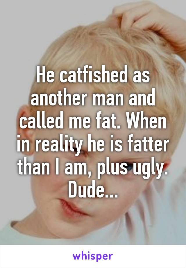 He catfished as another man and called me fat. When in reality he is fatter than I am, plus ugly. Dude...