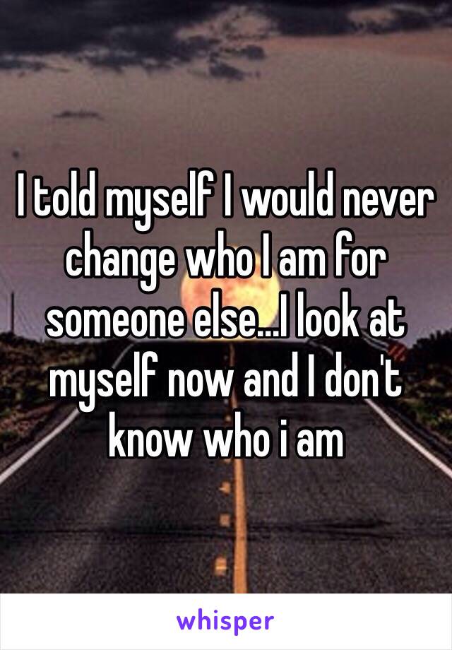 I told myself I would never change who I am for someone else...I look at myself now and I don't know who i am 