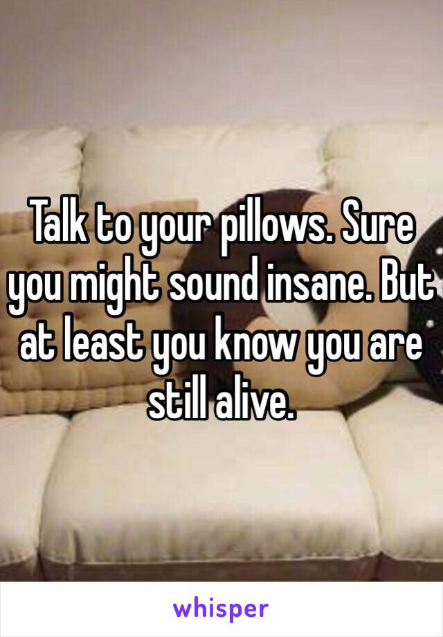 Talk to your pillows. Sure you might sound insane. But at least you know you are still alive. 