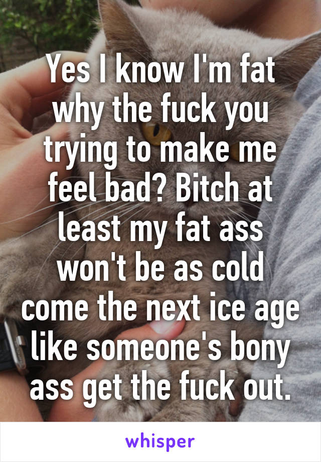 Yes I know I'm fat why the fuck you trying to make me feel bad? Bitch at least my fat ass won't be as cold come the next ice age like someone's bony ass get the fuck out.