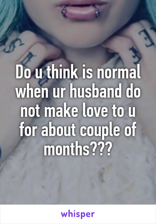 Do u think is normal when ur husband do not make love to u for about couple of months???