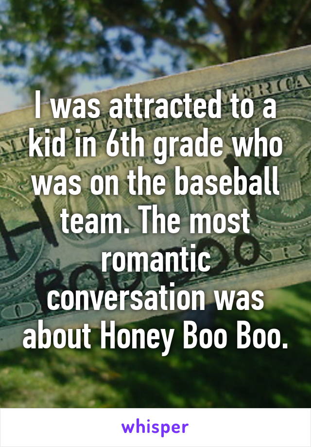 I was attracted to a kid in 6th grade who was on the baseball team. The most romantic conversation was about Honey Boo Boo.