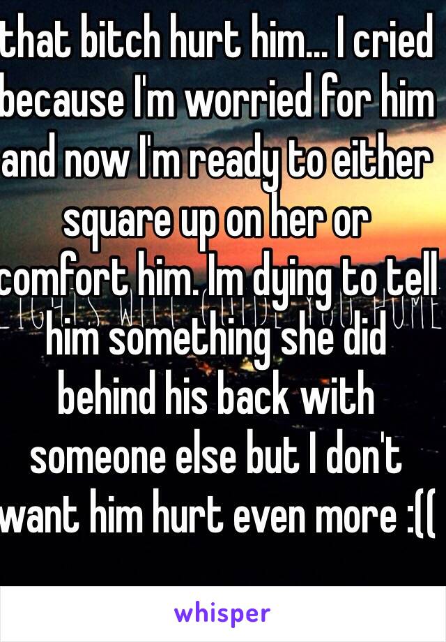 that bitch hurt him... I cried because I'm worried for him and now I'm ready to either square up on her or comfort him. Im dying to tell him something she did behind his back with someone else but I don't want him hurt even more :((