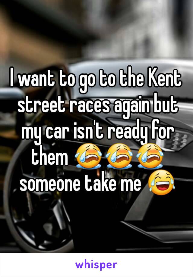 I want to go to the Kent street races again but my car isn't ready for them 😭😭😭 someone take me 😂