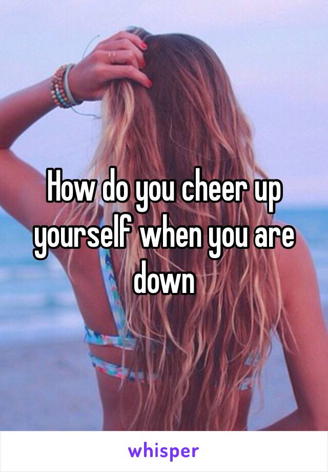 How do you cheer up yourself when you are down