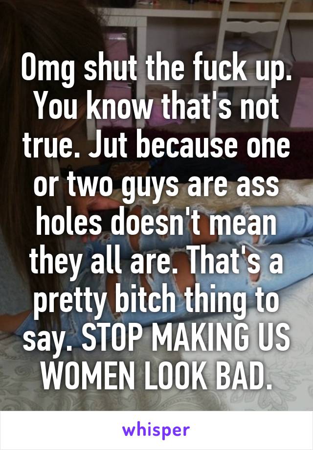 Omg shut the fuck up. You know that's not true. Jut because one or two guys are ass holes doesn't mean they all are. That's a pretty bitch thing to say. STOP MAKING US WOMEN LOOK BAD.