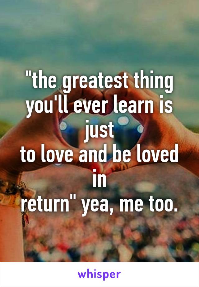 "the greatest thing
you'll ever learn is just
to love and be loved in
return" yea, me too.