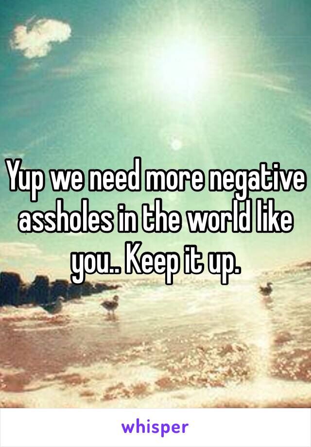 Yup we need more negative assholes in the world like you.. Keep it up.