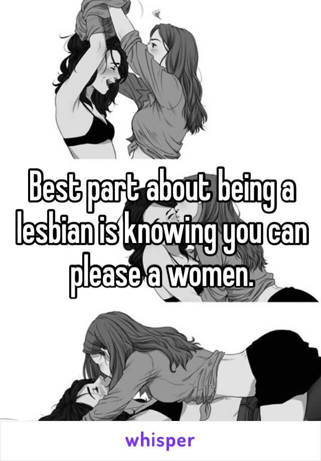 Best part about being a lesbian is knowing you can please a women. 