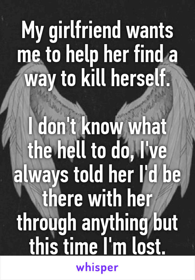 My girlfriend wants me to help her find a way to kill herself.

I don't know what the hell to do, I've always told her I'd be there with her through anything but this time I'm lost.