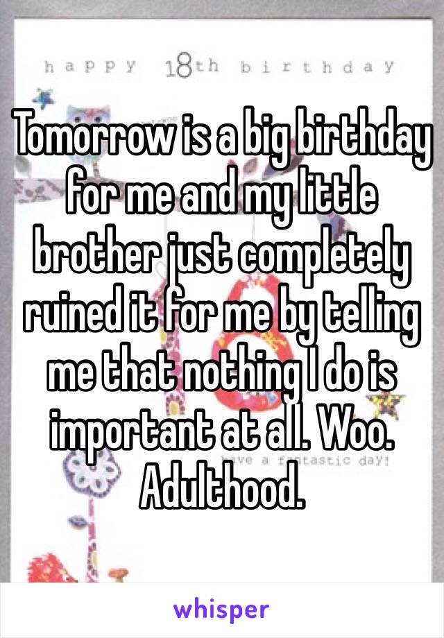 Tomorrow is a big birthday for me and my little brother just completely ruined it for me by telling me that nothing I do is important at all. Woo. Adulthood. 