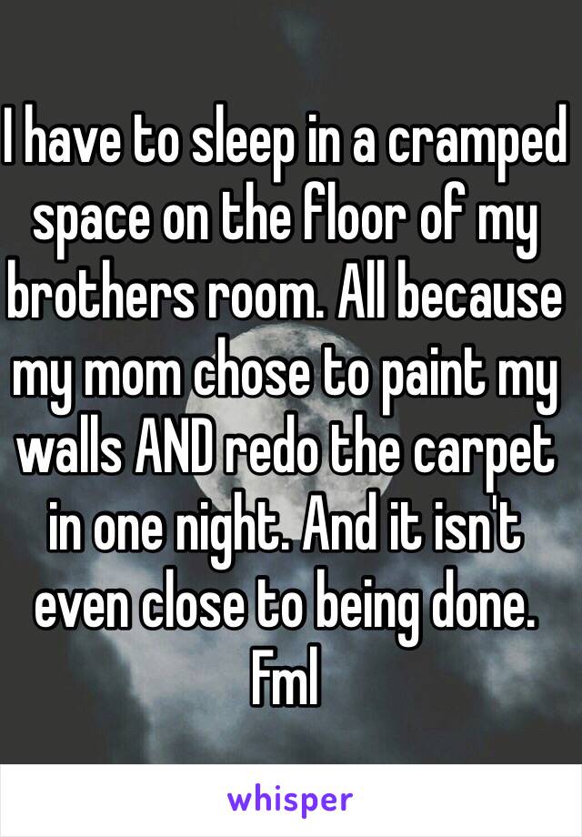 I have to sleep in a cramped space on the floor of my brothers room. All because my mom chose to paint my walls AND redo the carpet in one night. And it isn't even close to being done. Fml
