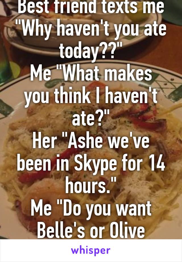 Best friend texts me "Why haven't you ate today??"
Me "What makes you think I haven't ate?"
Her "Ashe we've been in Skype for 14 hours."
Me "Do you want Belle's or Olive Garden?"