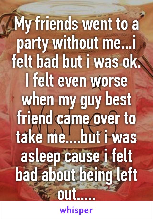 My friends went to a party without me...i felt bad but i was ok. I felt even worse when my guy best friend came over to take me....but i was asleep cause i felt bad about being left out.....