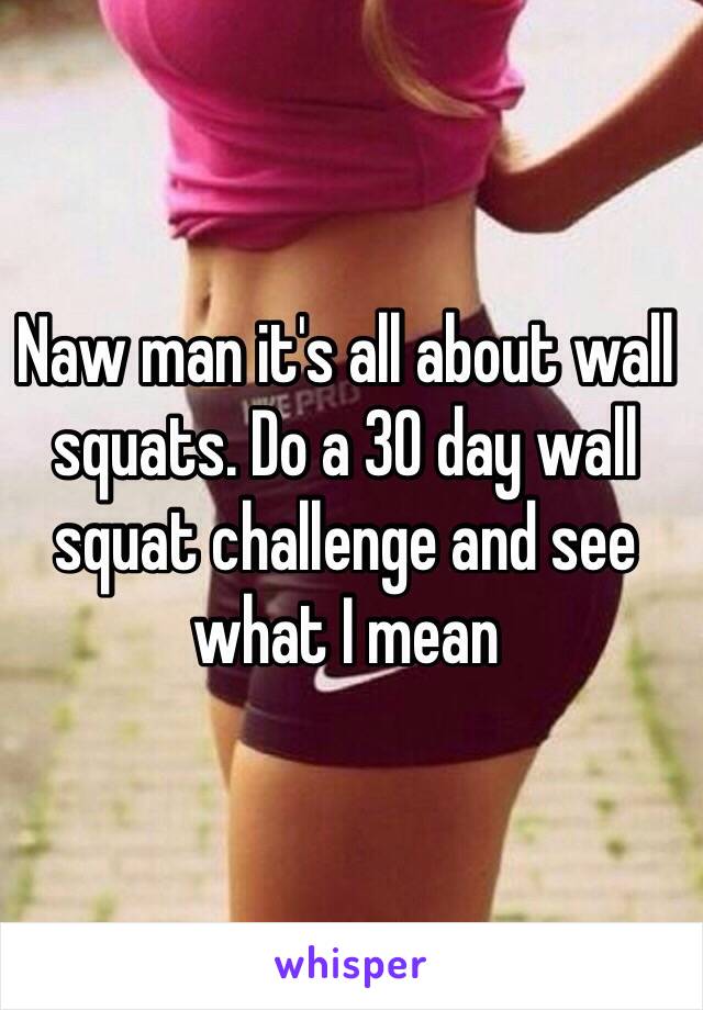 Naw man it's all about wall squats. Do a 30 day wall squat challenge and see what I mean