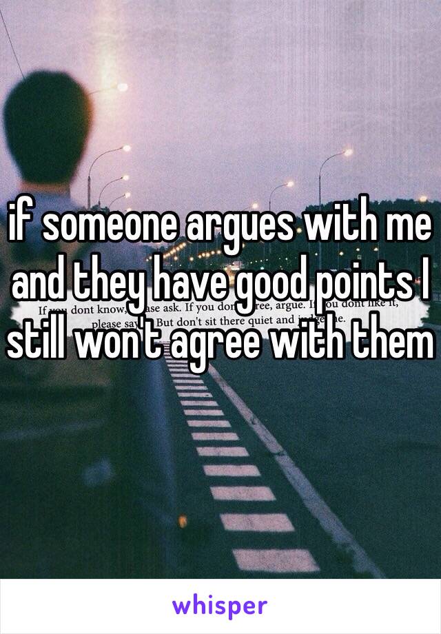 if someone argues with me and they have good points I still won't agree with them 