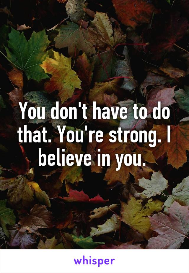 You don't have to do that. You're strong. I believe in you. 