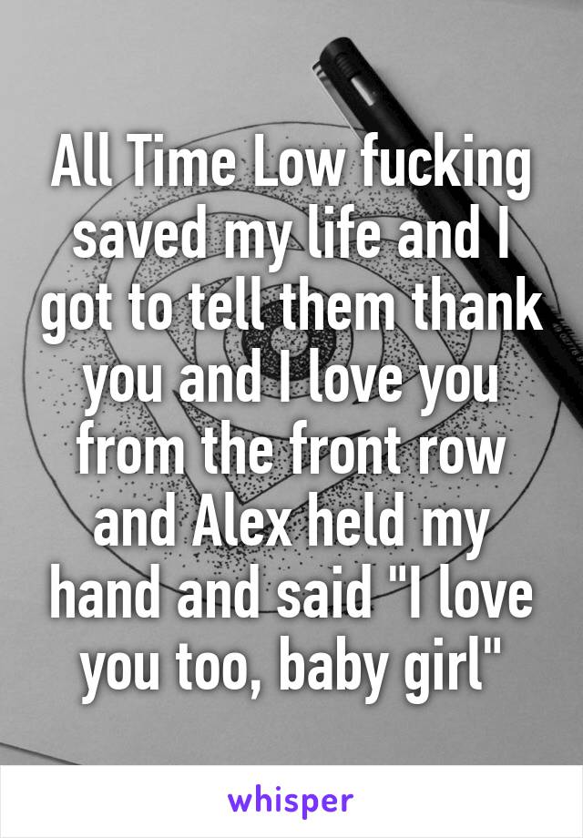 All Time Low fucking saved my life and I got to tell them thank you and I love you from the front row and Alex held my hand and said "I love you too, baby girl"