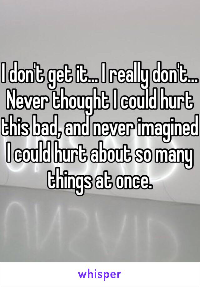 I don't get it... I really don't... Never thought I could hurt this bad, and never imagined I could hurt about so many things at once. 