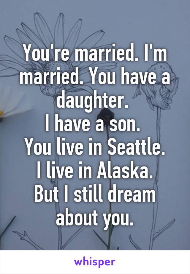 You're married. I'm married. You have a daughter. 
I have a son. 
You live in Seattle.
I live in Alaska.
But I still dream about you.