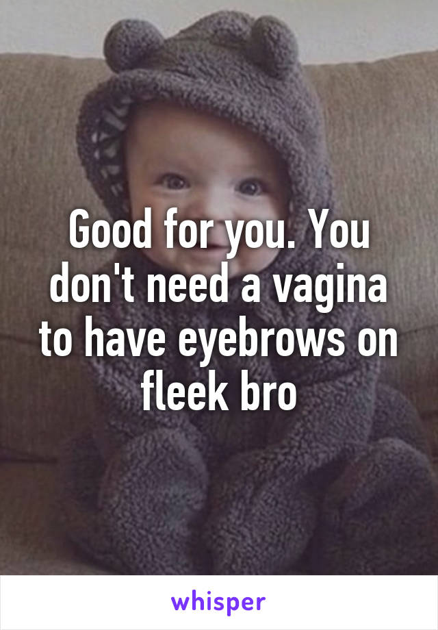 Good for you. You don't need a vagina to have eyebrows on fleek bro