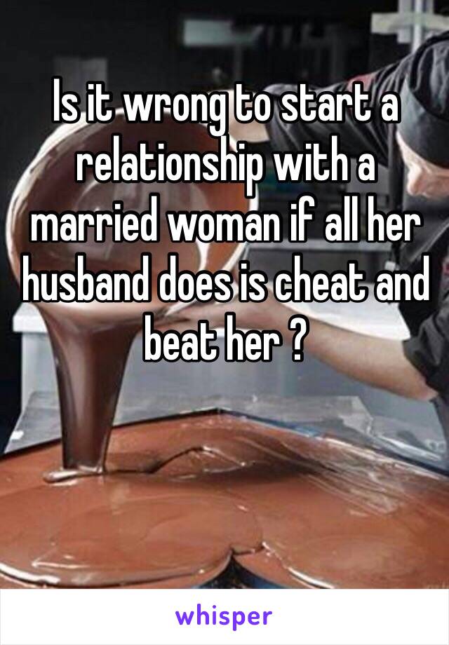 Is it wrong to start a relationship with a married woman if all her husband does is cheat and beat her ? 