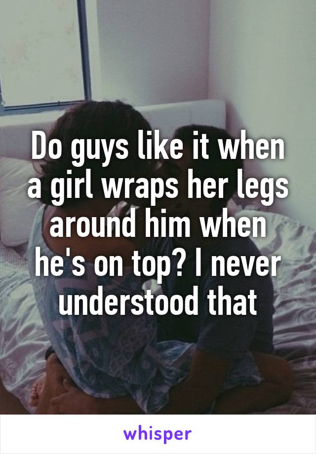 Do guys like it when a girl wraps her legs around him when he's on top? I never understood that