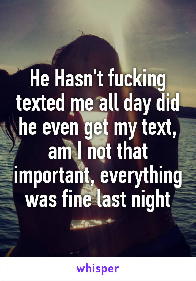 He Hasn't fucking texted me all day did he even get my text, am I not that important, everything was fine last night