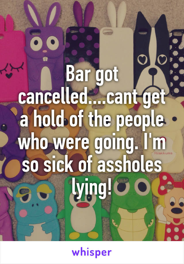 Bar got cancelled....cant get a hold of the people who were going. I'm so sick of assholes lying!