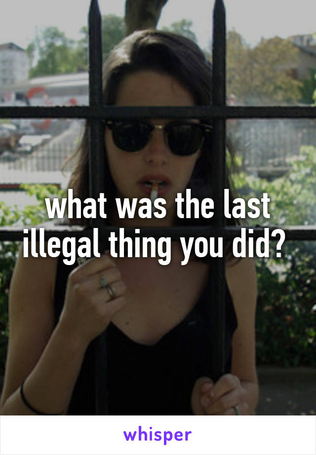 what was the last illegal thing you did? 