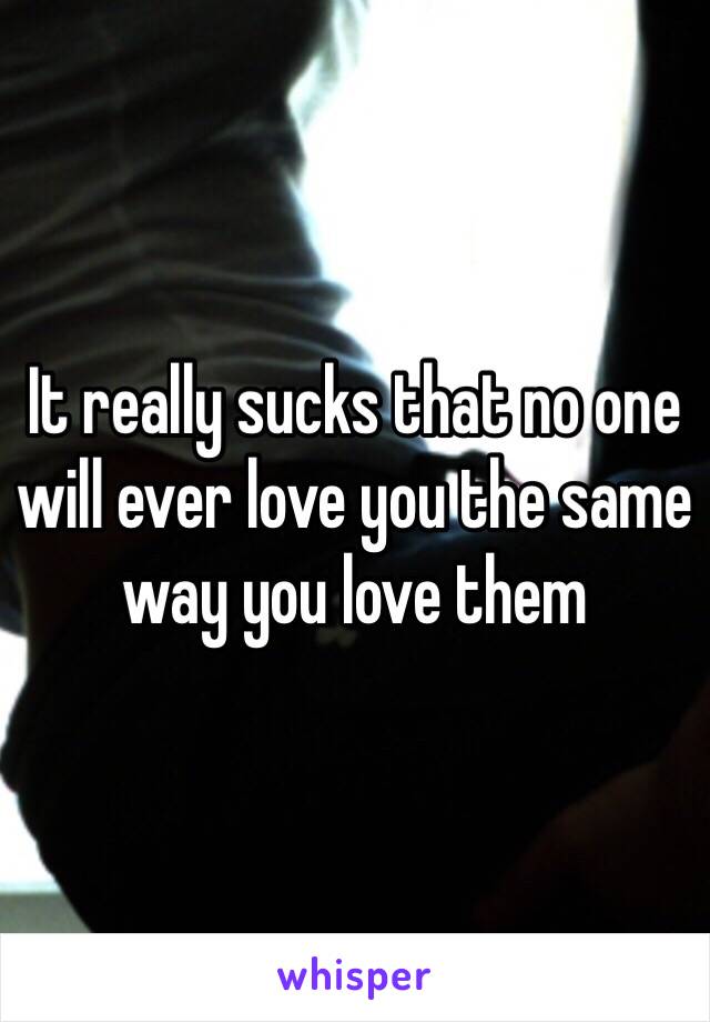 It really sucks that no one will ever love you the same way you love them