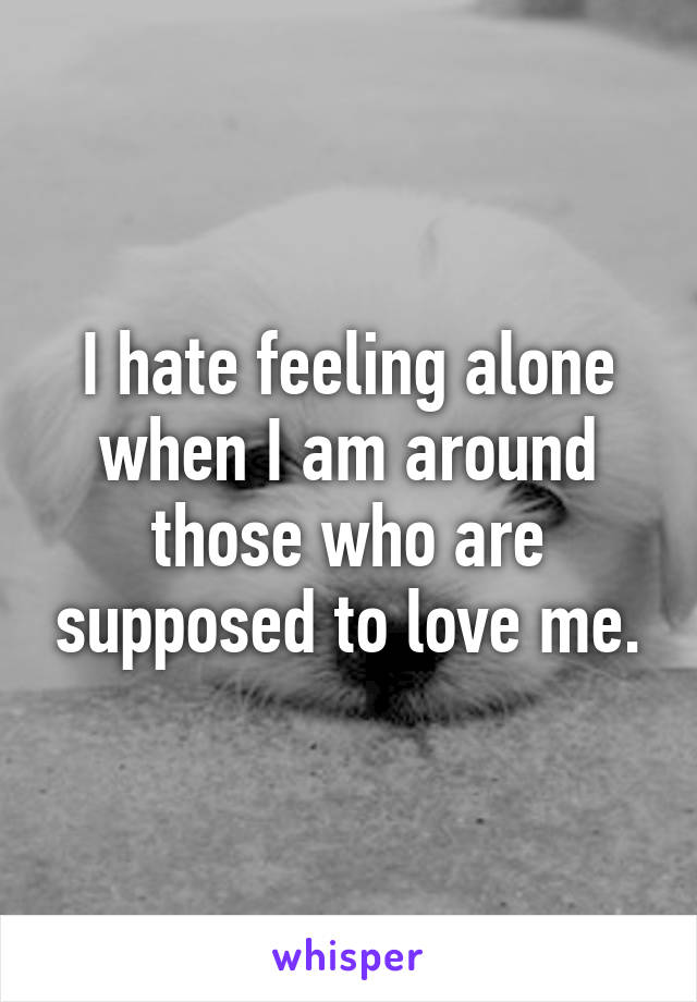 I hate feeling alone when I am around those who are supposed to love me.