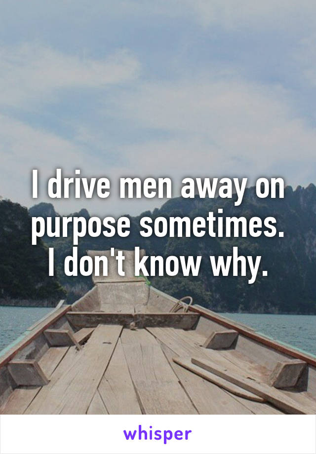 I drive men away on purpose sometimes.
I don't know why.